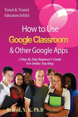 How to Use Google Classroom & Other Google Apps: A Step By Step Beginner's Guide for Online Teaching by Saheed, Y. K.