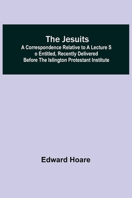 The Jesuits; A correspondence relative to a lecture so entitled, recently delivered before the Islington Protestant Institute by Hoare, Edward