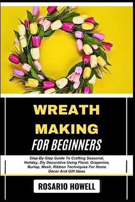 Wreath Making for Beginners: Step-By-Step Guide To Crafting Seasonal, Holiday, Diy Decorative Using Floral, Grapevine, Burlap, Mesh, Ribbon Techniques by Howell, Rosario