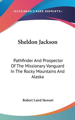 Sheldon Jackson: Pathfinder And Prospector Of The Missionary Vanguard In The Rocky Mountains And Alaska by Stewart, Robert Laird