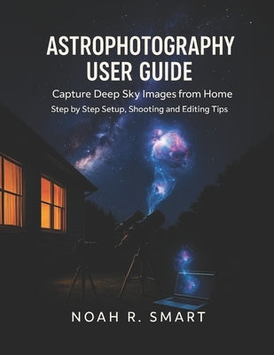 Astrophotography User Guide: Capture Deep Sky Images from Home - Step by Step Setup, Shooting & Editing Tips by R. Smart, Noah