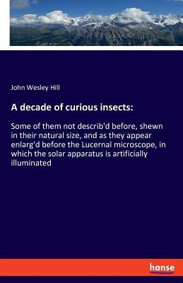 A decade of curious insects: Some of them not describ'd before, shewn in their natural size, and as they appear enlarg'd before the Lucernal microscop by Hill, John Wesley