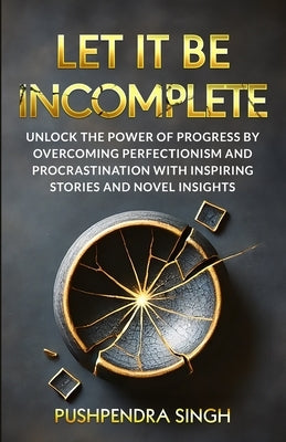 Let It Be Incomplete: Unlock the Power of Progress by Overcoming Perfectionism and Procrastination with Inspiring Stories and Novel Insights by Singh, Pushpendra