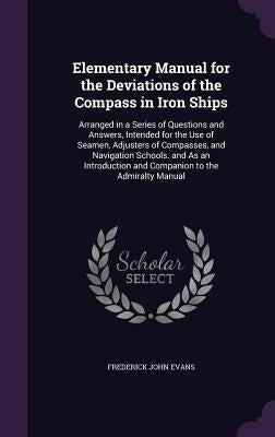 Elementary Manual for the Deviations of the Compass in Iron Ships: Arranged in a Series of Questions and Answers, Intended for the Use of Seamen, Adju by Evans, Frederick John