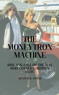 The Moneytron Machine: Rise and Fall of the Man Who Conned Europe's Elite by Stone, Adam H. S.