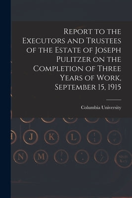 Report to the Executors and Trustees of the Estate of Joseph Pulitzer on the Completion of Three Years of Work, September 15, 1915 by Columbia University