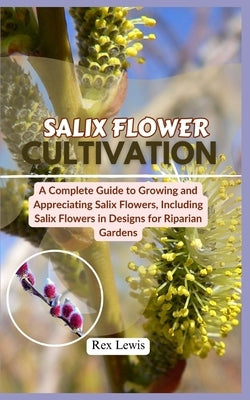 Salix Flower Cultivation: A Complete Guide to Growing and Appreciating Salix Flowers, Including Salix Flowers in Designs for Riparian Gardens by Lewis, Rex