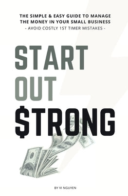 Start Out Strong: The simple & easy guide to manage the money in your small business; Avoid Costly 1st Timer Mistakes by Nguyen, VI