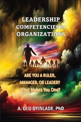 Leadershp Competencies in Organizations: Are You a Ruler, Manager, or Leader? What Makes You One? by Oyinlade, A. Olu