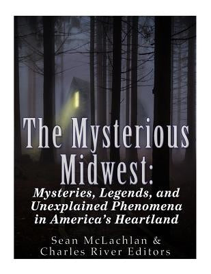 The Mysterious Midwest: Mysteries, Legends, and Unexplained Phenomena in America's Heartland by Charles River