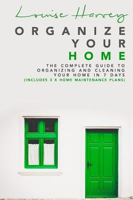 Organize Your Home: The Complete Guide To Organizing and Cleaning Your Home in 7 Days (Includes 3 x Home Maintenance Plans) by Harvey, Louise