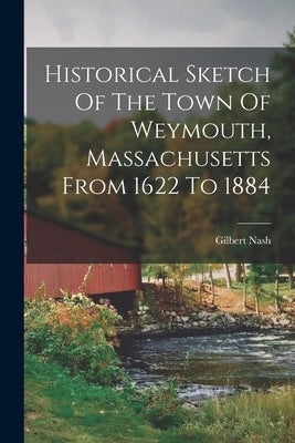 Historical Sketch Of The Town Of Weymouth, Massachusetts From 1622 To 1884 by Nash, Gilbert