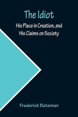 The Idiot; His Place in Creation, and His Claims on Society by Bateman, Frederick