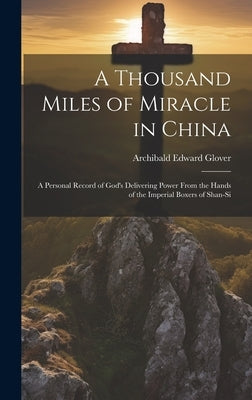 A Thousand Miles of Miracle in China: A Personal Record of God's Delivering Power From the Hands of the Imperial Boxers of Shan-si by Glover, Archibald Edward