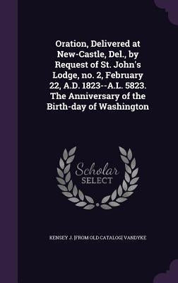 Oration, Delivered at New-Castle, Del., by Request of St. John's Lodge, no. 2, February 22, A.D. 1823--A.L. 5823. The Anniversary of the Birth-day of by Vandyke, Kensey J. [From Old Catalog]
