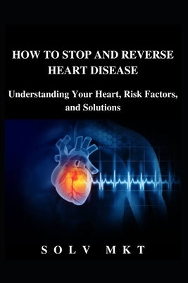 How to Stop and Reverse Heart Disease: Understanding Your Heart, Risk Factors, and Solutions by Mkt, Solv