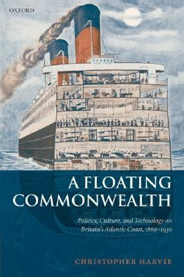 A Floating Commonwealth: Politics, Culture, and Technology on Britain's Atlantic Coast, 1860-1930 by Harvie, Christopher