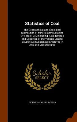 Statistics of Coal: The Geographical and Geological Distribution of Mineral Combustables Or Fossil Fuel, Including, Also, Notices and Loca by Taylor, Richard Cowling