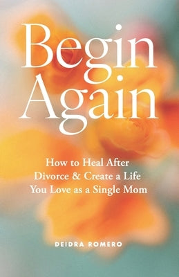 Begin Again: How to Heal After Divorce & Create a Life You Love as a Single Mom by Romero, Deidra