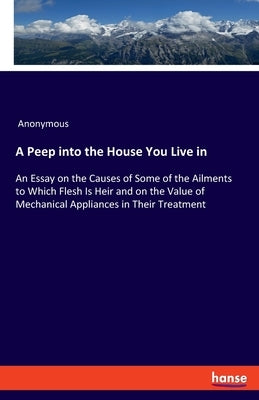A Peep into the House You Live in: An Essay on the Causes of Some of the Ailments to Which Flesh Is Heir and on the Value of Mechanical Appliances in by Anonymous