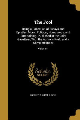 The Fool: Being a Collection of Essays and Epistles, Moral, Political, Humourous, and Entertaining. Published in the Daily Gazet by Horsley, William D. 1776?