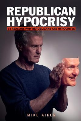 Republican Hypocrisy: 33 Reasons Why Republicans Are Hypocrites by Aiken, Mike