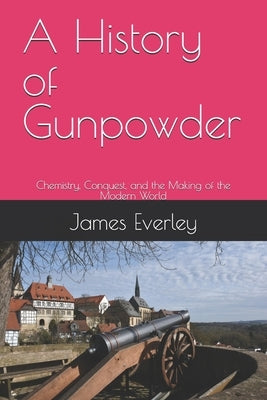 A History of Gunpowder: Chemistry, Conquest, and the Making of the Modern World by Everley, James