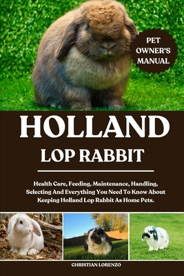 Holland Lop Rabbit: Health Care, Feeding, Maintenance, Handling, Selecting And Everything You Need To Know About Keeping Holland Lop Rabbit As Home Pe by Lorenzo, Christian