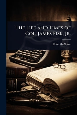 The Life and Times of Col. James Fisk, Jr. by McAlpine, R. W. 1838-