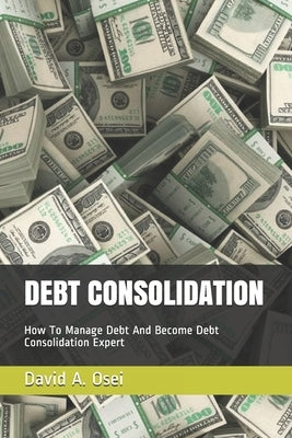 Debt Consolidation: How To Manage Debt And Become Debt Consolidation Expert by Osei, David a.