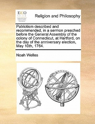 Patriotism Described and Recommended, in a Sermon Preached Before the General Assembly of the Colony of Connecticut, at Hartford, on the Day of the An by Welles, Noah