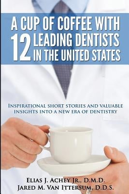 A Cup Of Coffee With 12 Leading Dentists In The United States: Inspirational short stories and valuable insights into a new era of dentistry by Van Ittersum D. D. S., Jared M.