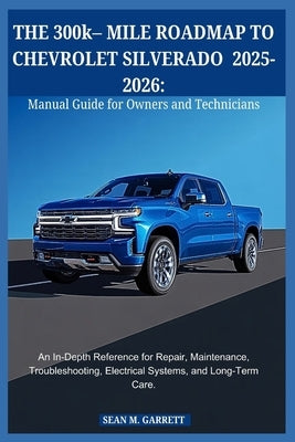 THE 300k- MILE ROADMAP TO CHEVROLET SILVERADO 2025-2026: Manual Guide for Owners and Technicians: An In-Depth Reference for Repair, Maintenance, Troub by Garrett, Sean M.