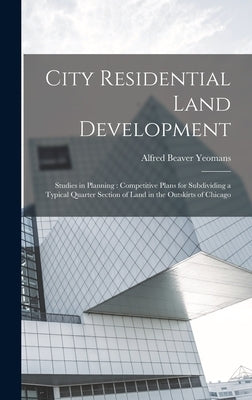 City Residential Land Development: Studies in Planning: Competitive Plans for Subdividing a Typical Quarter Section of Land in the Outskirts of Chicag by Yeomans, Alfred Beaver