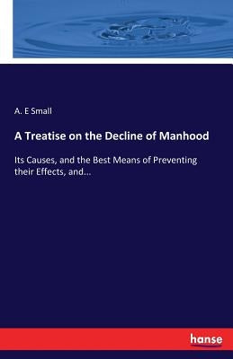 A Treatise on the Decline of Manhood: Its Causes, and the Best Means of Preventing their Effects, and... by Small, A. E.