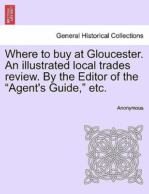 Where to Buy at Gloucester. an Illustrated Local Trades Review. by the Editor of the Agent's Guide, Etc. by Anonymous