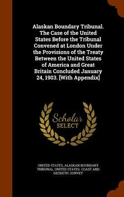 Alaskan Boundary Tribunal. The Case of the United States Before the Tribunal Convened at London Under the Provisions of the Treaty Between the United by United States