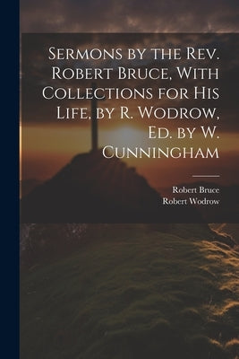 Sermons by the Rev. Robert Bruce, With Collections for His Life, by R. Wodrow, Ed. by W. Cunningham by Bruce, Robert