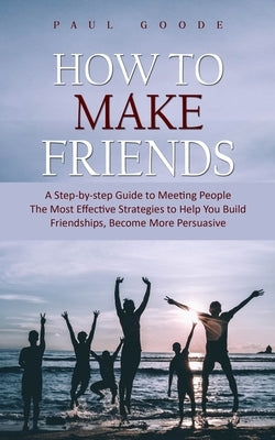 How to Make Friends: A Step-by-step Guide to Meeting People (The Most Effective Strategies to Help You Build Friendships, Become More Persuasive) by Goode, Paul