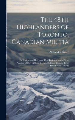 The 48th Highlanders of Toronto, Canadian Militia [microform]: the Origin and History of This Regiment and a Short Account of the Highland Regiments F by Fraser, Alexander 1860-1936