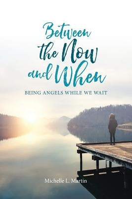 Between the Now and When: Being Angels While We Wait by Michelle, Martin