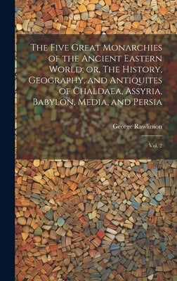 The Five Great Monarchies of the Ancient Eastern World; or, The History, Geography, and Antiquites of Chaldaea, Assyria, Babylon, Media, and Persia: V by Rawlinson, George