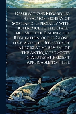 Observations Regarding the Salmon Fishery of Scotland. Especially With Reference to the Stake-net Mode of Fishing; the Regulation of the Close-time; a by Anonymous