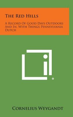 The Red Hills: A Record of Good Days Outdoors and In, with Things Pennsylvania Dutch by Weygandt, Cornelius