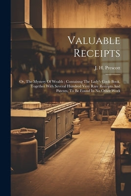 Valuable Receipts; Or, The Mystery Of Wealth; Containng The Lady's Cook-book, Together With Several Hundred Very Rare Receipts And Patents, To Be Foun by Prescott, J. H. [from Old Catalog]
