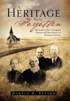 A Heritage Not Forgotten: The Stories of Four Courageous Pioneers and Their Journeys to Minnesota Territory by Eppard, Marvin B.