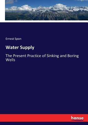 Water Supply: The Present Practice of Sinking and Boring Wells by Spon, Ernest