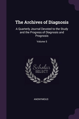 The Archives of Diagnosis: A Quarterly Journal Devoted to the Study and the Progress of Diagnosis and Prognosis; Volume 5 by Anonymous