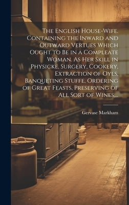 The English House-wife. Containing the Inward and Outward Vertues Which Ought to Be in a Compleate Woman. As Her Skill in Physicke, Surgery, Cookery, by Markham, Gervase 1568?-1637