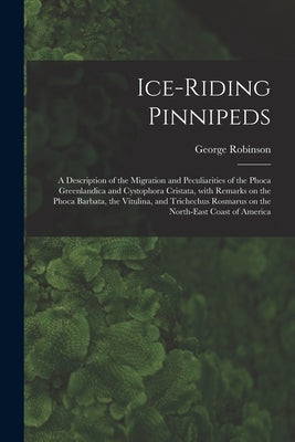 Ice-riding Pinnipeds [microform]: a Description of the Migration and Peculiarities of the Phoca Greenlandica and Cystophora Cristata, With Remarks on by Robinson, George